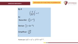 EJERCICIOS INDICADOR 1
DERIVADA EN FUNCIONES ALGEBRAICAS
Ej. 2
5
3𝑥2
′
= ?
R/.
Reescribir:
5
3
𝑥−2
Derivar:
5
3
(−2𝑥−3)
Simplificar:
−10
3𝑥3
.
Puesto que 𝑐𝑓 ′
= 𝑐𝑓′
y 𝑓𝑛 ′
= 𝑛𝑓𝑛−1
 