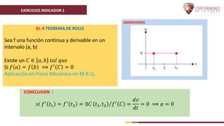 EJERCICIOS INDICADOR 1
EJ. 4 TEOREMA DE ROLLE
Sea f una función continua y derivable en un
intervalo (a, b)
Existe un 𝐶 ∈ 𝑎, 𝑏 𝑡𝑎𝑙 𝑞𝑢𝑒
Si 𝑓 𝑎 = 𝑓 𝑏 ⟹ 𝑓′ 𝐶 = 0
Aplicación en Física Mecánica en M.R.U.
OBSERVEMOS
CONCLUSION :
𝑠𝑖 𝑓′ 𝑡1 = 𝑓′ 𝑡2 = ∃𝐶 𝑡1, 𝑡2 𝑓′ 𝐶 =
𝑑𝑣
𝑑𝑡
= 0 ⟹ 𝑎 = 0
 