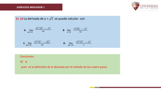 EJERCICIOS INDICADOR 1
EJ. 10 La derivada de y = 𝑥 se puede calcular con
A. lim
∆𝑥→0
𝑥 + ∆𝑥 − 𝑥
∆𝑥 B lim
𝑥→0
𝑥+∆𝑥 − 𝑥
∆𝑥
C. lim
∆𝑥→0
𝑥+ ∆𝑥 − ∆𝑥
∆𝑥
D. lim
∆𝑥→0
𝑥+ ∆𝑥 − 𝑥
𝑥
Conclusión:
R/ A.
pues es la definición de la derivada por el método de los cuatro pasos
 