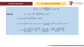 EJERCICIOS INDICADOR 1 EJ . REGLA DE LA CADENA
𝑬𝑱. 𝟏𝟐 𝑦 =
𝑥+1 2−𝑥 5
𝑥+3 7 ⟹ 𝒚′ = ?
Solución: 𝑦 = 𝑥 + 3 −7 [ 𝑥 + 1 2 − 𝑥 5 ]
𝑦′= 𝑥 + 3 −7 [ 𝑥 + 1 2 − 𝑥 5 ]´
𝑦′
= 𝑥 + 3 −7
𝑥 + 1 ∗ 5 2 − 𝑥 4
−1 + 2 − 𝑥 5
1
2 𝑥 + 1
+ 𝑥 + 1 2 − 𝑥 5
−7 𝑥 + 3 −8
𝑦′
=
2 − 𝑥 4
𝑥 + 3 7
−5 ∙ 𝑥 + 1
1
+
2 − 𝑥
2 𝑥 + 1
+
−7 2 − 𝑥 𝑥 + 1
𝑥 + 3
 