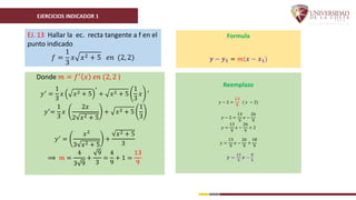 EJERCICIOS INDICADOR 1
EJ. 13 Hallar la ec. recta tangente a f en el
punto indicado
𝑓 =
1
3
𝑥 𝑥2 + 5 𝑒𝑛 (2, 2)
Donde 𝑚 = 𝑓′
𝑥 𝑒𝑛 (2, 2 )
𝑦′ =
1
3
𝑥 𝑥2 + 5
′
+ 𝑥2 + 5
1
3
𝑥 ′
𝑦′=
1
3
𝑥
2𝑥
2 𝑥2 + 5
+ 𝑥2 + 5
1
3
𝑦′
=
𝑥2
3 𝑥2 + 5
+
𝑥2 + 5
3
⟹ 𝑚 =
4
3 9
+
9
3
=
4
9
+ 1 =
13
9
Formula
𝒚 − 𝒚𝟏 = 𝑚(𝒙 − 𝒙𝟏)
Reemplazo
𝑦 − 2 =
13
9
( 𝑥 − 2)
𝑦 − 2 =
13
9
𝑥 −
26
9
𝑦 =
13
9
𝑥 −
26
9
+ 2
𝑦 =
13
9
𝑥 −
26
9
+
18
9
𝒚 =
𝟏𝟑
𝟗
𝒙 −
𝟖
𝟗
 