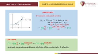 CONCEPTOS FUNDAMENTALES CONCEPTO DE DERIVADA COMO RAZÓN DE CAMBIO
CONCLUSION :
𝒇′
𝒙 = 𝒍𝒊𝒎
∆𝒙→𝟎
∆𝑦
∆𝒙
= 𝒍𝒊𝒎
∆𝒙→𝟎
𝒇 𝒙+∆𝒙 −𝒇 𝒙
∆𝒙
⟹ 𝒇′
𝒂 = 𝒍𝒊𝒎
𝒉→𝟎
𝒇 𝒂+𝒉 −𝒇 𝒂
𝒉
La derivada como razón de cambio, es el valor limite del incremento relativo de la función
El incremento relativo de la función :
𝑆𝑖 𝑦 = 𝑓 𝑥 ⟹ 𝑓 𝑥 + ∆𝑥 = 𝑦 + ∆𝑦
⟹ ∆𝑦 = 𝑓 𝑥 + ∆𝑥 − 𝑦
⟹ ∆𝑦 = 𝑓 𝑥 + ∆𝑥 − 𝑓 𝑥
⟹ 𝒍𝒊𝒎
∆𝒙→𝟎
∆𝑦
∆𝒙
= 𝒍𝒊𝒎
∆𝒙→𝟎
𝒇 𝒙 + ∆𝒙 − 𝒇 𝒙
∆𝒙
= 𝒇′
𝒙
OBSERVEMOS :
 