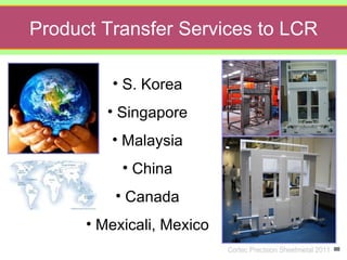 Product Transfer Services to LCR

l            • S. Korea
             • Singapore
             • Malaysia
               • China
              • Canada
          • Mexicali, Mexico
                               Cortec Precision Sheetmetal 2011
 