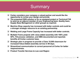Summary
 Cortec considers your company a valued partner and would like the
  opportunity to review your design and provide
 The proposed ESDI solution is for an assigned project or Technical P.M.
  to work as an adjunct member of your Engineering team, Quality team,
  Supply Base Management or other groups as required.
 Machine Shop capacity has increased with better controls and could be
  a stronger strategic resource to an existing partnership.
 Welding and Large Frame Capacity has increased with better controls.
 Multiple Frame projects with value-added assembly with 100% yield
  SPC, FAI process validation, and OMS documented and reported;
  benefits all Cortec customer base.
 Strategic plan in progress to provide a Class 10,000 cleanroom for
  increased Value-Added assembly service in 90 days.
 Streamlined communication to correct personnel at Cortec for better
  responsiveness.
 Product Transfer Services to Low cost Region


                                                   Cortec Precision Sheetmetal 2011
 
