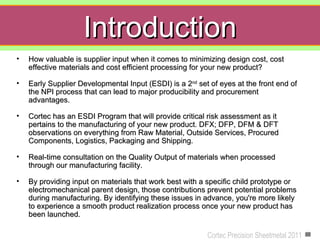 Introduction
•   How valuable is supplier input when it comes to minimizing design cost, cost
    effective materials and cost efficient processing for your new product?

•   Early Supplier Developmental Input (ESDI) is a 2nd set of eyes at the front end of
    the NPI process that can lead to major producibility and procurement
    advantages.

•   Cortec has an ESDI Program that will provide critical risk assessment as it
    pertains to the manufacturing of your new product. DFX; DFP, DFM & DFT
    observations on everything from Raw Material, Outside Services, Procured
    Components, Logistics, Packaging and Shipping.

•   Real-time consultation on the Quality Output of materials when processed
    through our manufacturing facility.

•   By providing input on materials that work best with a specific child prototype or
    electromechanical parent design, those contributions prevent potential problems
    during manufacturing. By identifying these issues in advance, you're more likely
    to experience a smooth product realization process once your new product has
    been launched.

                                                          Cortec Precision Sheetmetal 2011
 