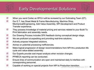Early Developmental Solutions

   When you send Cortec an RFQ it will be reviewed by our Estimating Team (ET).
   Our E.T. has Sheet Metal & Frame Manufacturing, Machine Shop,
    Mechanical/Engineering, Add Value Assembly, NPI Development and Product
    Transfer experience.
   They possess knowledge of material pricing and services related to your Build To
    Print fabrication and assembly needs.
   Our Drawing Process includes DFX feedback during conceptual design stage.
   We are proficient at expediting and providing real-time solutions.
   Actively propose Integrated solutions.
   Advise on potential processing inefficiencies.
   Make logical progression of design recommendations from NPI thru production life
    cycle and value-added assembly.
   Our Experts provide cost impact analysis when revision changes.
   PFMECA reporting can be conducted.
   Ensure lines of communication are open and maintained daily to interface with
    corresponding personnel.
   Capable of working on special projects from NPI to Production transition.
                                                         Cortec Precision Sheetmetal 2011
 