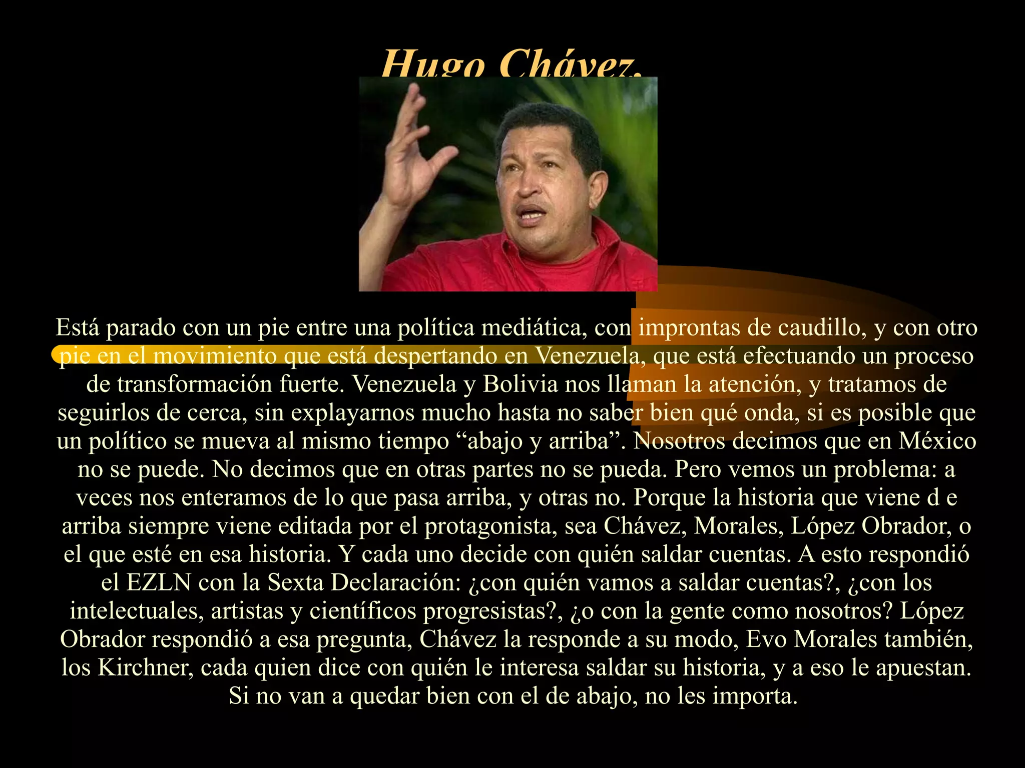 Hugo Chávez.   Está parado con un pie entre una política mediática, con improntas de caudillo, y con otro pie en el movimiento que está despertando en Venezuela, que está efectuando un proceso de transformación fuerte. Venezuela y Bolivia nos llaman la atención, y tratamos de seguirlos de cerca, sin explayarnos mucho hasta no saber bien qué onda, si es posible que un político se mueva al mismo tiempo “abajo y arriba”. Nosotros decimos que en México no se puede. No decimos que en otras partes no se pueda. Pero vemos un problema: a veces nos enteramos de lo que pasa arriba, y otras no. Porque la historia que viene d e arriba siempre viene editada por el protagonista, sea Chávez, Morales, López Obrador, o el que esté en esa historia. Y cada uno decide con quién saldar cuentas. A esto respondió el EZLN con la Sexta Declaración: ¿con quién vamos a saldar cuentas?, ¿con los intelectuales, artistas y científicos progresistas?, ¿o con la gente como nosotros? López Obrador respondió a esa pregunta, Chávez la responde a su modo, Evo Morales también, los Kirchner, cada quien dice con quién le interesa saldar su historia, y a eso le apuestan. Si no van a quedar bien con el de abajo, no les importa.  