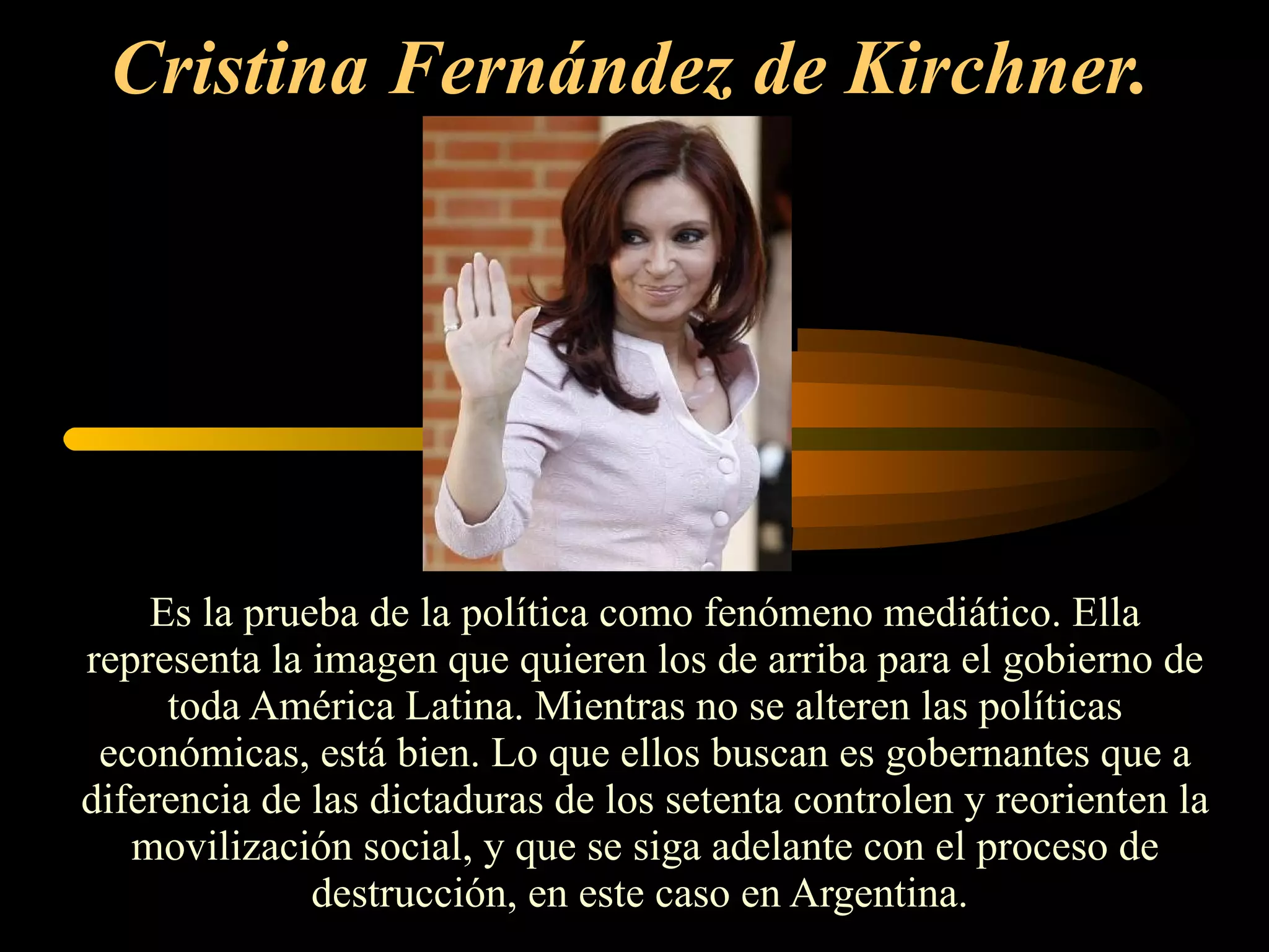 Cristina Fernández de Kirchner.   Es la prueba de la política como fenómeno mediático. Ella representa la imagen que quieren los de arriba para el gobierno de toda América Latina. Mientras no se alteren las políticas económicas, está bien. Lo que ellos buscan es gobernantes que a diferencia de las dictaduras de los setenta controlen y reorienten la movilización social, y que se siga adelante con el proceso de destrucción, en este caso en Argentina.  