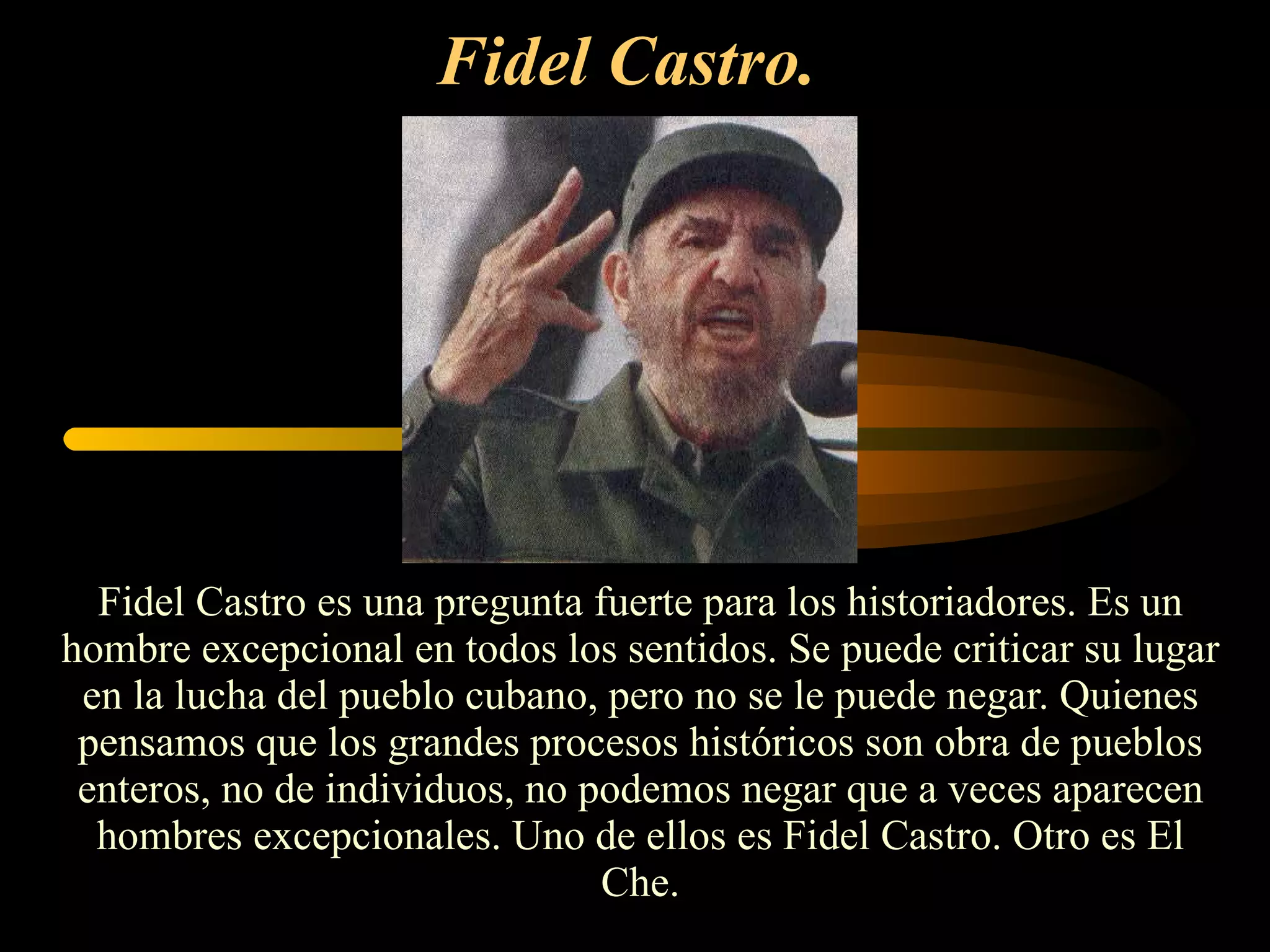 Fidel Castro.   Fidel Castro es una pregunta fuerte para los historiadores. Es un hombre excepcional en todos los sentidos. Se puede criticar su lugar en la lucha del pueblo cubano, pero no se le puede negar. Quienes pensamos que los grandes procesos históricos son obra de pueblos enteros, no de individuos, no podemos negar que a veces aparecen hombres excepcionales. Uno de ellos es Fidel Castro. Otro es El Che. 