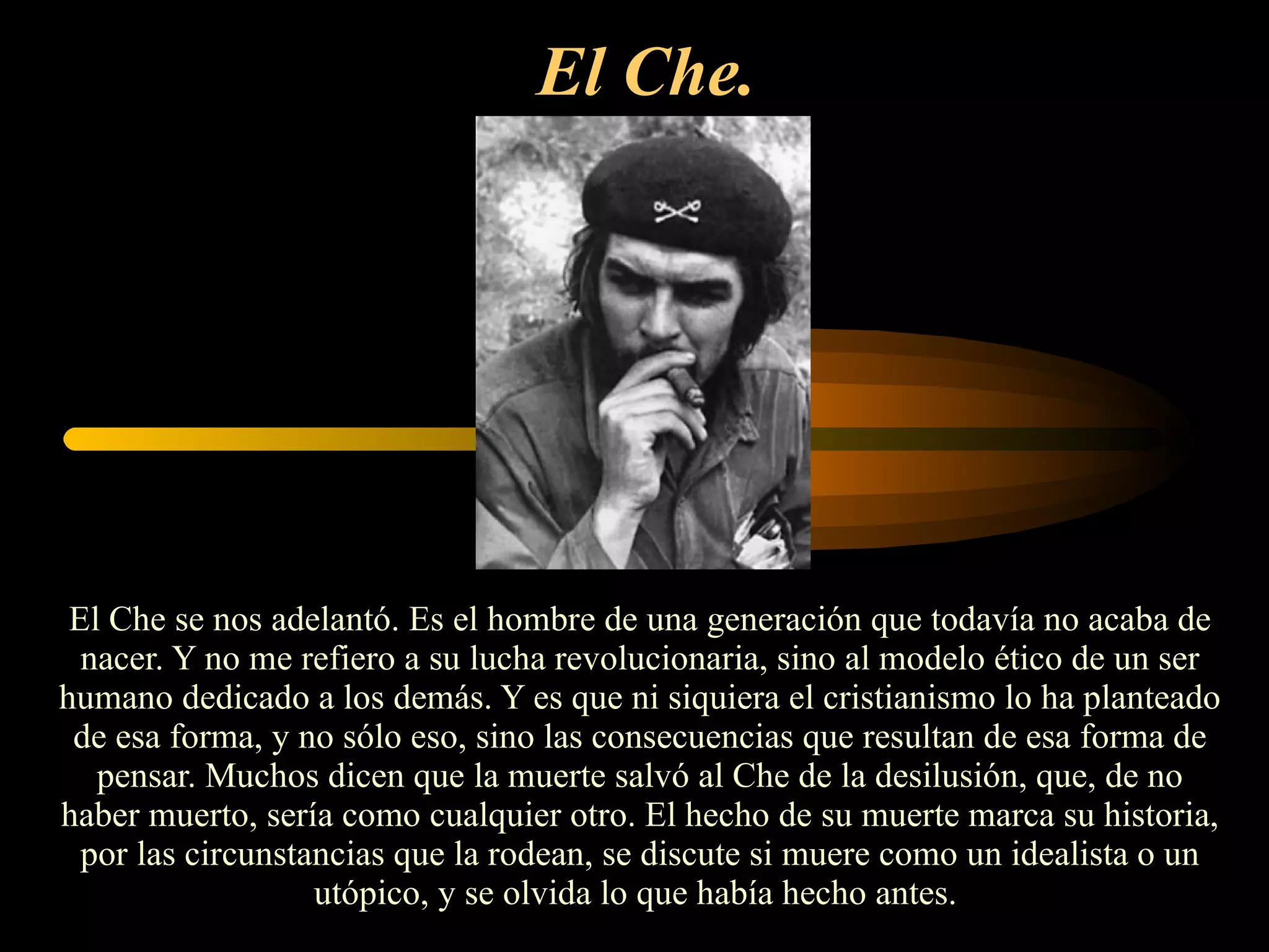 El Che.   El Che se nos adelantó. Es el hombre de una generación que todavía no acaba de nacer. Y no me refiero a su lucha revolucionaria, sino al modelo ético de un ser humano dedicado a los demás. Y es que ni siquiera el cristianismo lo ha planteado de esa forma, y no sólo eso, sino las consecuencias que resultan de esa forma de pensar. Muchos dicen que la muerte salvó al Che de la desilusión, que, de no haber muerto, sería como cualquier otro. El hecho de su muerte marca su historia, por las circunstancias que la rodean, se discute si muere como un idealista o un utópico, y se olvida lo que había hecho antes.  