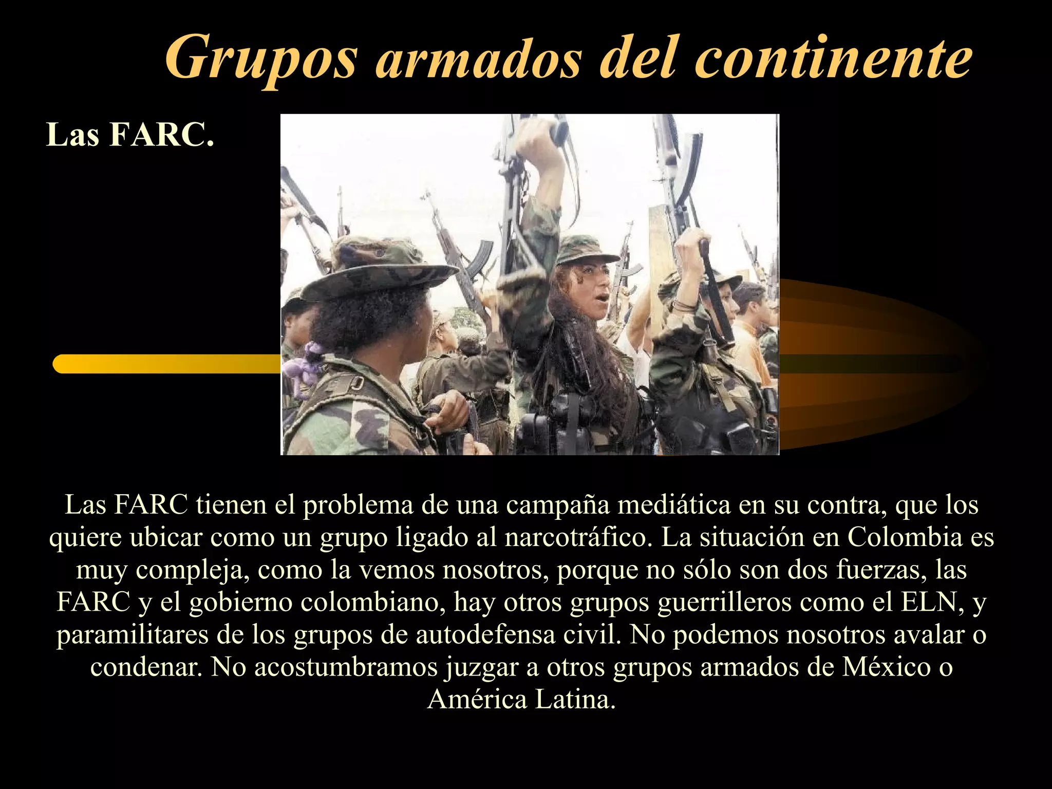 Grupos  armados  del continente   Las FARC tienen el problema de una campaña mediática en su contra, que los quiere ubicar como un grupo ligado al narcotráfico. La situación en Colombia es muy compleja, como la vemos nosotros, porque no sólo son dos fuerzas, las FARC y el gobierno colombiano, hay otros grupos guerrilleros como el ELN, y paramilitares de los grupos de autodefensa civil. No podemos nosotros avalar o condenar. No acostumbramos juzgar a otros grupos armados de México o América Latina. Las FARC.   