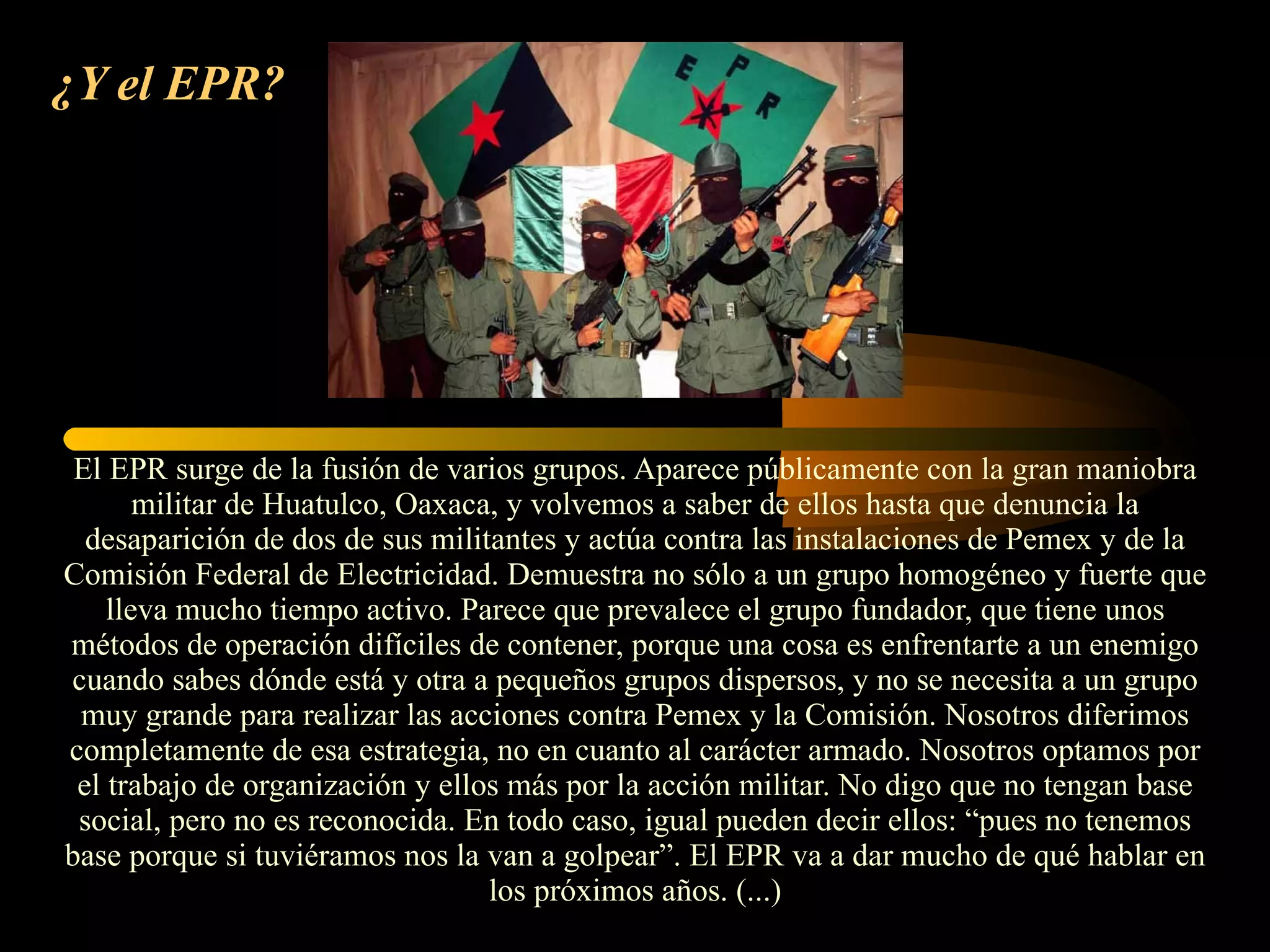 ¿Y el EPR?   El EPR surge de la fusión de varios grupos. Aparece públicamente con la gran maniobra militar de Huatulco, Oaxaca, y volvemos a saber de ellos hasta que denuncia la desaparición de dos de sus militantes y actúa contra las instalaciones de Pemex y de la Comisión Federal de Electricidad. Demuestra no sólo a un grupo homogéneo y fuerte que lleva mucho tiempo activo. Parece que prevalece el grupo fundador, que tiene unos métodos de operación difíciles de contener, porque una cosa es enfrentarte a un enemigo cuando sabes dónde está y otra a pequeños grupos dispersos, y no se necesita a un grupo muy grande para realizar las acciones contra Pemex y la Comisión. Nosotros diferimos completamente de esa estrategia, no en cuanto al carácter armado. Nosotros optamos por el trabajo de organización y ellos más por la acción militar. No digo que no tengan base social, pero no es reconocida. En todo caso, igual pueden decir ellos: “pues no tenemos base porque si tuviéramos nos la van a golpear”. El EPR va a dar mucho de qué hablar en los próximos años. (...) 