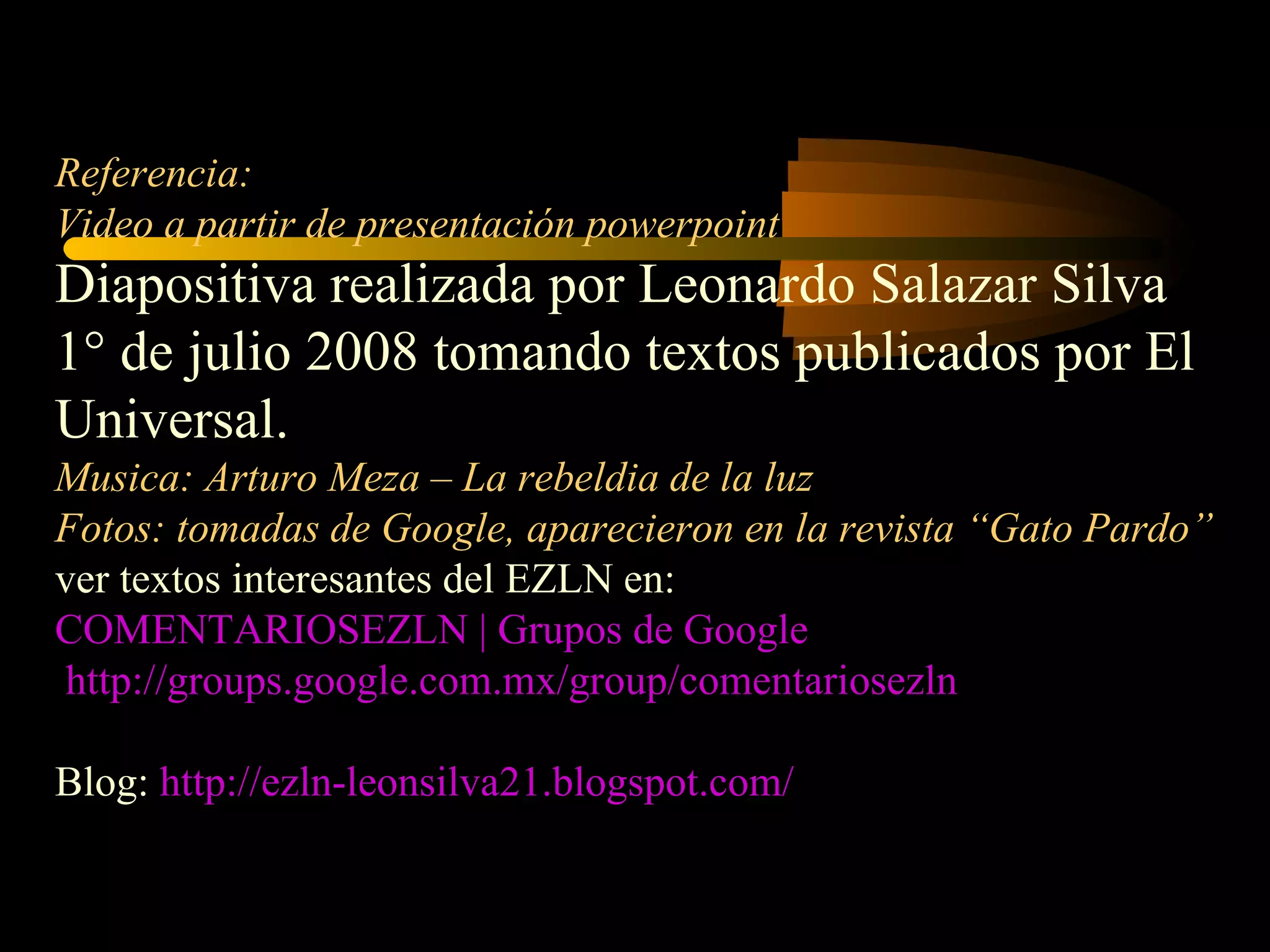 Referencia: Video a partir de presentación powerpoint Diapositiva realizada por Leonardo Salazar Silva 1° de julio 2008 tomando textos  publicado s  por El Universal .  Musica: Arturo Meza – La rebeldia de la luz Fotos: tomadas de Google, aparecieron en la revista “Gato Pardo” ver textos interesantes del EZLN en:  COMENTARIOSEZLN | Grupos de Google   http://groups.google.com.mx/group/comentariosezln Blog:  http://ezln-leonsilva21.blogspot.com/ 