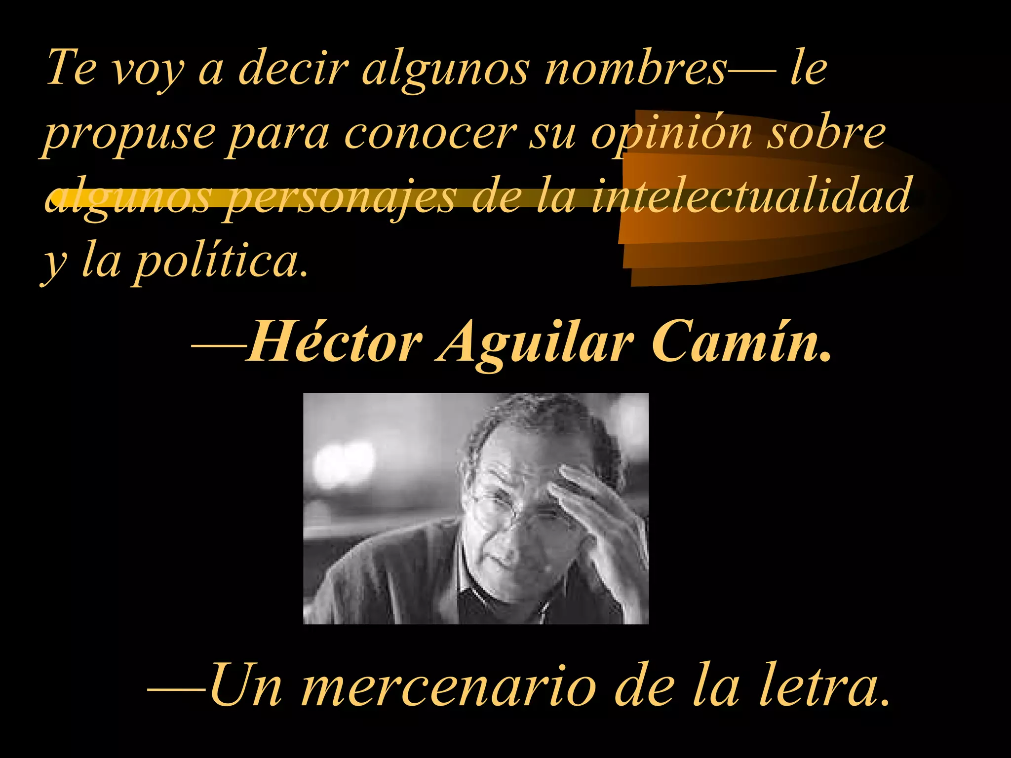  — Héctor Aguilar Camín .       —Un mercenario de la letra. Te voy a decir algunos nombres— le propuse para conocer su opinión sobre algunos personajes de la intelectualidad y la política. 