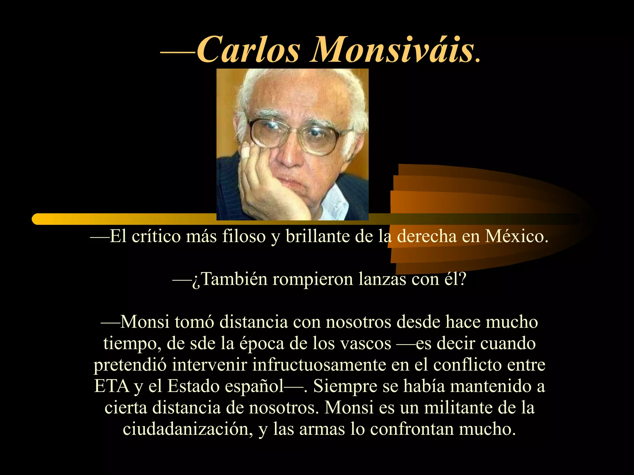 — Carlos Monsiváis .   — El crítico más filoso y brillante de la derecha en México. —¿También rompieron lanzas con él? —Monsi tomó distancia con nosotros desde hace mucho tiempo, de sde la época de los vascos —es decir cuando pretendió intervenir infructuosamente en el conflicto entre ETA y el Estado español—. Siempre se había mantenido a cierta distancia de nosotros. Monsi es un militante de la ciudadanización, y las armas lo confrontan mucho. 