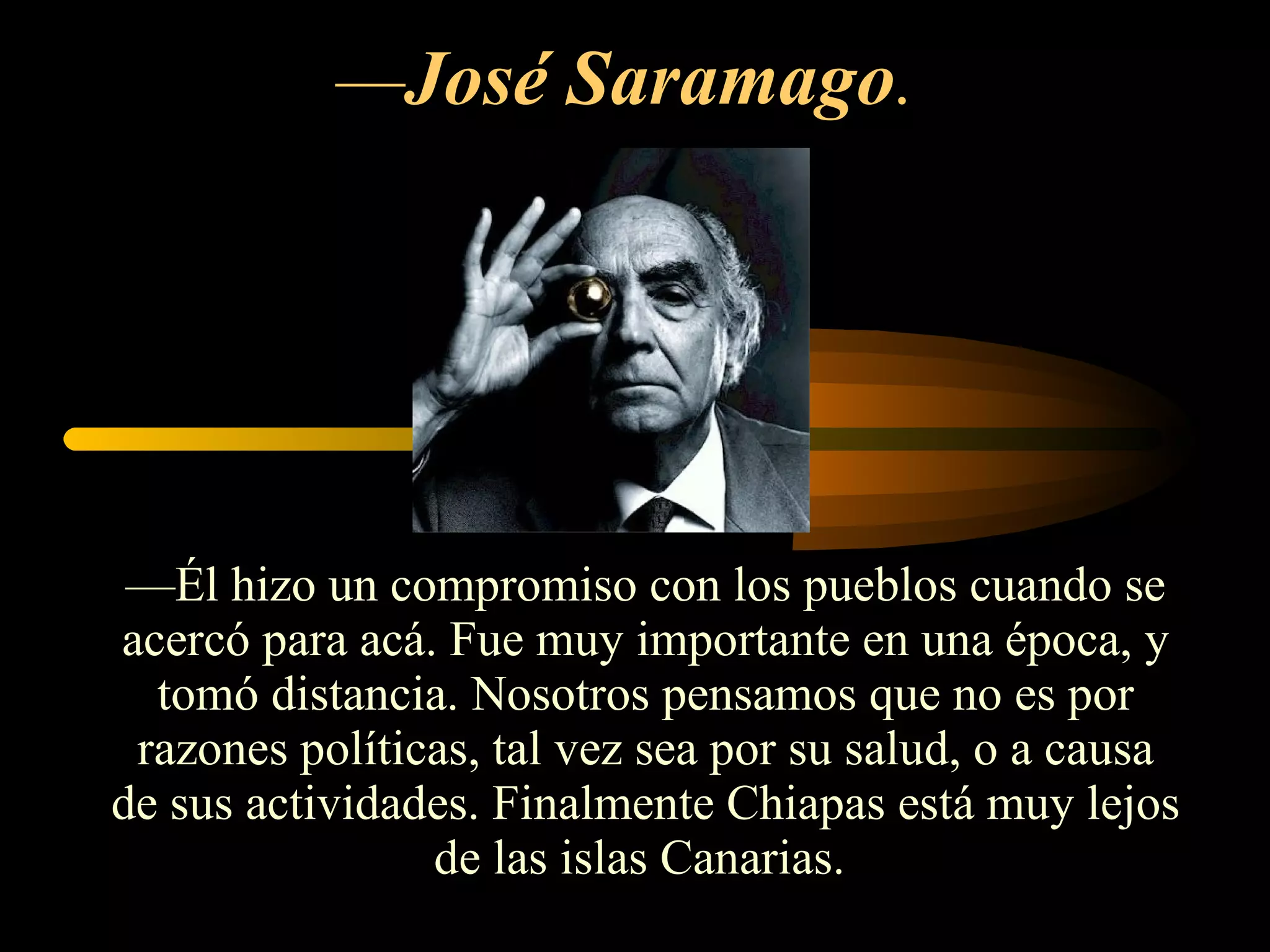 — José Saramago .  — Él hizo un compromiso con los pueblos cuando se acercó para acá. Fue muy importante en una época, y tomó distancia. Nosotros pensamos que no es por razones políticas, tal vez sea por su salud, o a causa de sus actividades. Finalmente Chiapas está muy lejos de las islas Canarias.  