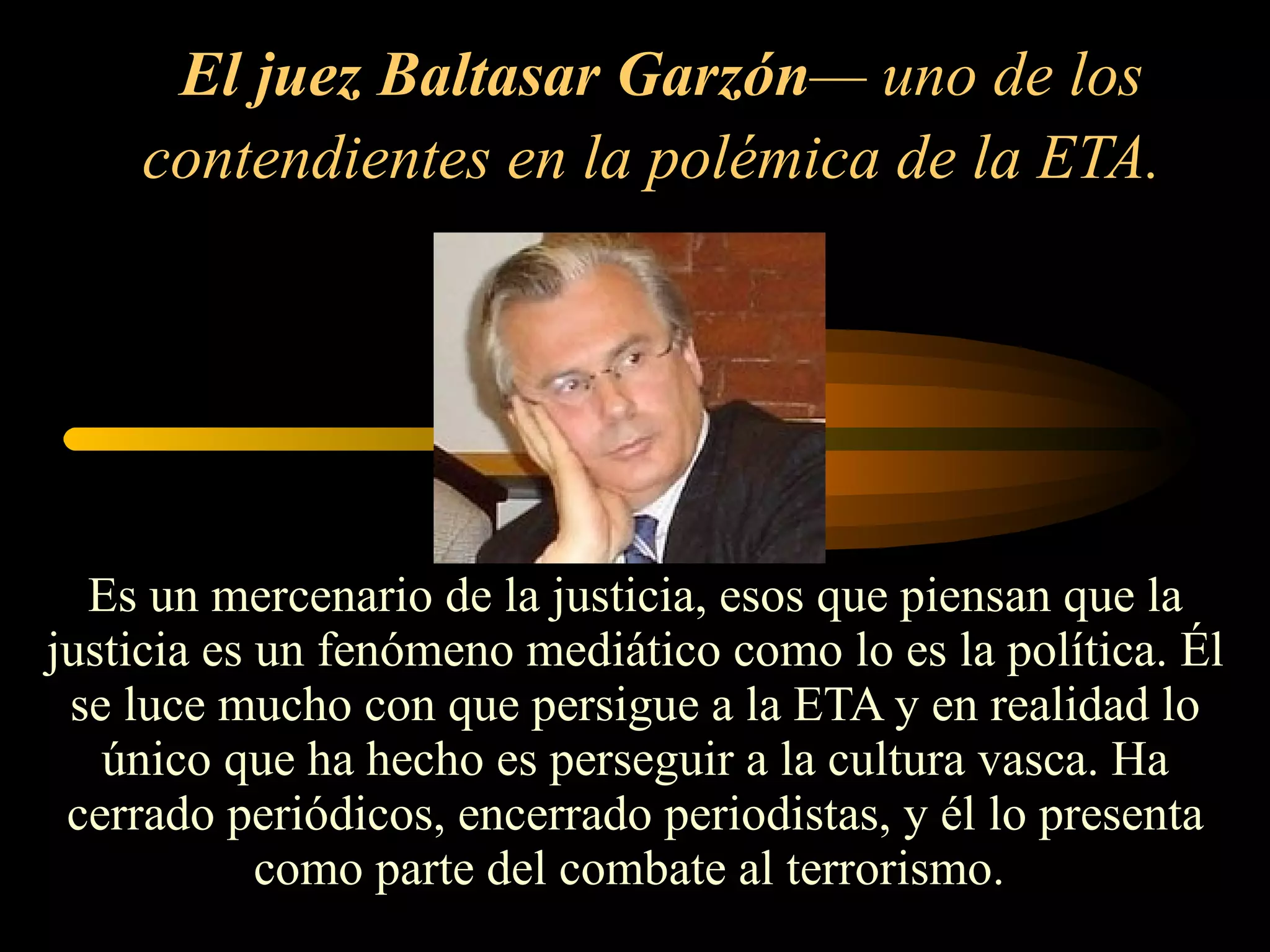 El juez Baltasar Garzón — uno de los contendientes en la polémica de la ETA.   Es un mercenario de la justicia, esos que piensan que la justicia es un fenómeno mediático como lo es la política. Él se luce mucho con que persigue a la ETA y en realidad lo único que ha hecho es perseguir a la cultura vasca. Ha cerrado periódicos, encerrado periodistas, y él lo presenta como parte del combate al terrorismo.  