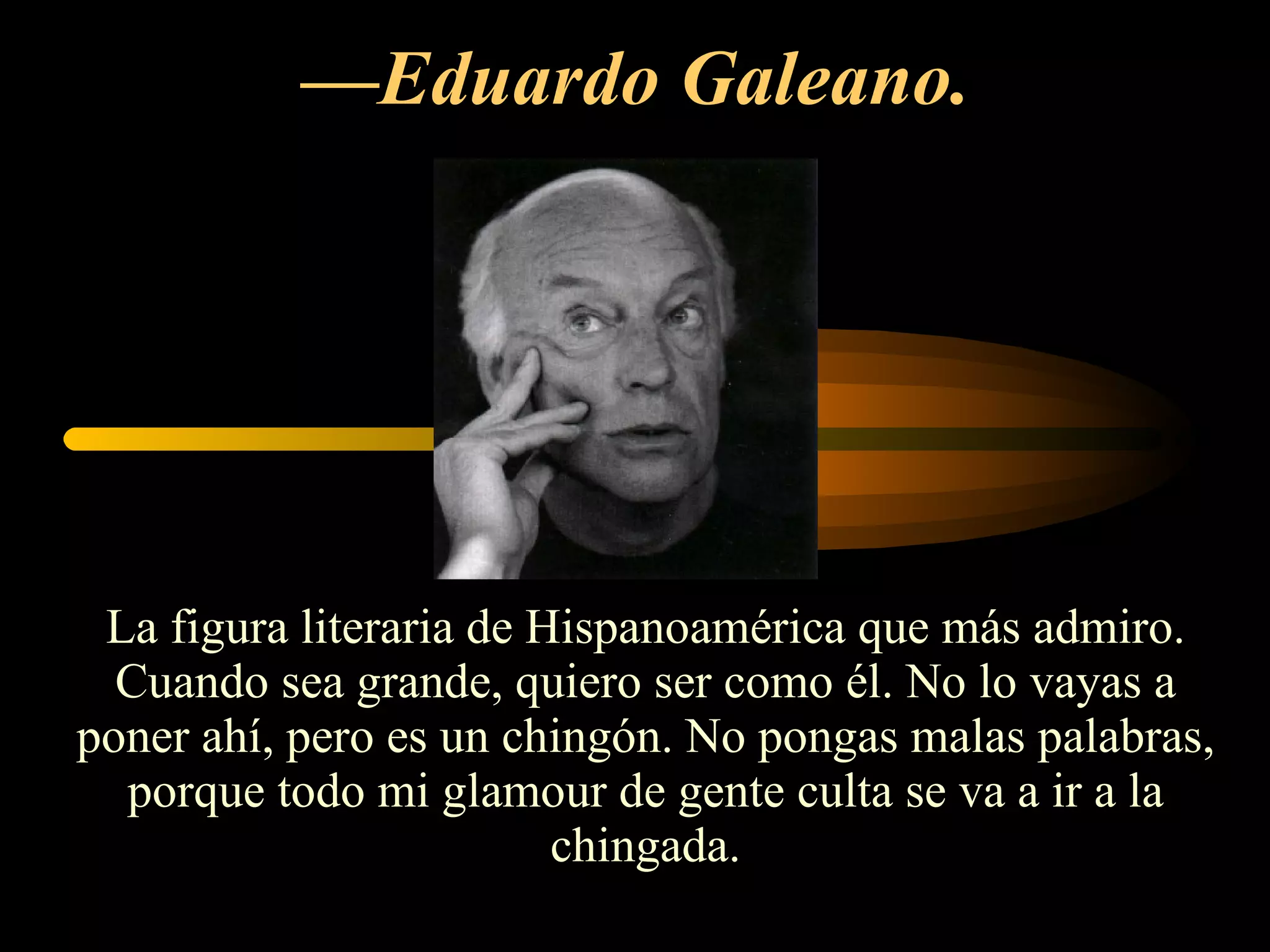 — Eduardo Galeano.   La figura literaria de Hispanoamérica que más admiro. Cuando sea grande, quiero ser como él. No lo vayas a poner ahí, pero es un chingón. No pongas malas palabras, porque todo mi glamour de gente culta se va a ir a la chingada. 