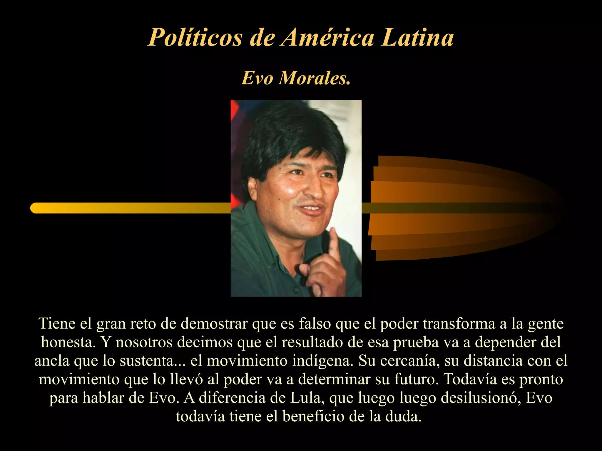 Políticos de América Latina Evo Morales.   Tiene el gran reto de demostrar que es falso que el poder transforma a la gente honesta. Y nosotros decimos que el resultado de esa prueba va a depender del ancla que lo sustenta... el movimiento indígena. Su cercanía, su distancia con el movimiento que lo llevó al poder va a determinar su futuro. Todavía es pronto para hablar de Evo. A diferencia de Lula, que luego luego desilusionó, Evo todavía tiene el beneficio de la duda.  