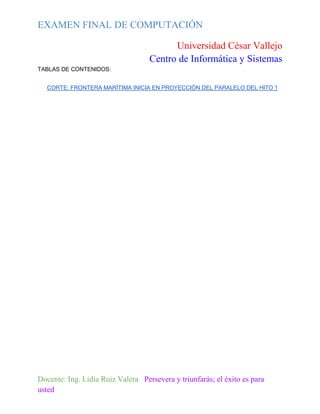 EXAMEN FINAL DE COMPUTACIÓN
Universidad César Vallejo
Centro de Informática y Sistemas
TABLAS DE CONTENIDOS:
CORTE: FRONTERA MARÍTIMA INICIA EN PROYECCIÓN DEL PARALELO DEL HITO 1

Docente: Ing. Lidia Ruiz Valera Persevera y triunfarás; el éxito es para
usted

 