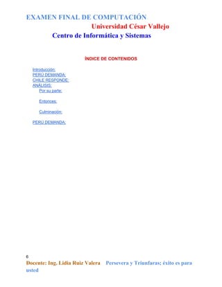 EXAMEN FINAL DE COMPUTACIÓN
Universidad César Vallejo
Centro de Informática y Sistemas

ÍNDICE DE CONTENIDOS
Introducción:
PERÚ DEMANDA:
CHILE RESPONDE:
ANÁLISIS:
Por su parte:
Entonces:
Culminación:
PERÚ DEMANDA:

6

Docente: Ing. Lidia Ruiz Valera
usted

Persevera y Triunfaras; éxito es para

 