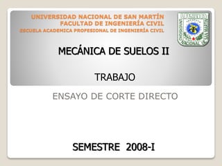 UNIVERSIDAD NACIONAL DE SAN MARTÍN
FACULTAD DE INGENIERÍA CIVIL
ESCUELA ACADEMICA PROFESIONAL DE INGENIERÍA CIVIL
ENSAYO DE CORTE DIRECTO
TRABAJO
MECÁNICA DE SUELOS II
SEMESTRE 2008-I
 