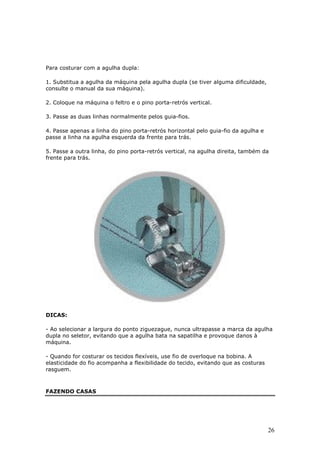 Para costurar com a agulha dupla:

1. Substitua a agulha da máquina pela agulha dupla (se tiver alguma dificuldade,
consulte o manual da sua máquina).

2. Coloque na máquina o feltro e o pino porta-retrós vertical.

3. Passe as duas linhas normalmente pelos guia-fios.

4. Passe apenas a linha do pino porta-retrós horizontal pelo guia-fio da agulha e
passe a linha na agulha esquerda da frente para trás.

5. Passe a outra linha, do pino porta-retrós vertical, na agulha direita, também da
frente para trás.




DICAS:

- Ao selecionar a largura do ponto ziguezague, nunca ultrapasse a marca da agulha
dupla no seletor, evitando que a agulha bata na sapatilha e provoque danos à
máquina.

- Quando for costurar os tecidos flexíveis, use fio de overloque na bobina. A
elasticidade do fio acompanha a flexibilidade do tecido, evitando que as costuras
rasguem.



FAZENDO CASAS




                                                                                    26
 