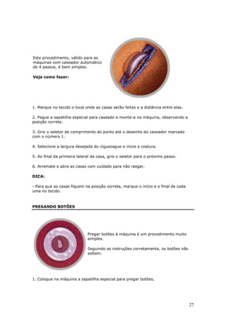 Este procedimento, válido para as
máquinas com caseador automático
de 4 passos, é bem simples.

Veja como fazer:




1. Marque no tecido o local onde as casas serão feitas e a distância entre elas.

2. Pegue a sapatilha especial para caseado e monte-a na máquina, observando a
posição correta.

3. Gire o seletor de comprimento do ponto até o desenho do caseador marcado
com o número 1.

4. Selecione a largura desejada do ziguezague e inicie a costura.

5. Ao final da primeira lateral da casa, gire o seletor para o próximo passo.

6. Arremate e abra as casas com cuidado para não rasgar.

DICA:

- Para que as casas fiquem na posição correta, marque o início e o final de cada
uma no tecido.



PREGANDO BOTÕES




                             Pregar botões à máquina é um procedimento muito
                             simples.

                             Seguindo as instruções corretamente, os botões não
                             soltam.




1. Coloque na máquina a sapatilha especial para pregar botões.




                                                                                   27
 