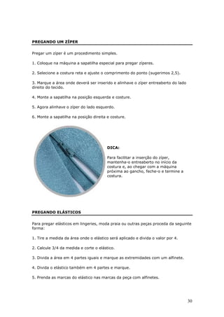 PREGANDO UM ZÍPER


Pregar um zíper é um procedimento simples.

1. Coloque na máquina a sapatilha especial para pregar zíperes.

2. Selecione a costura reta e ajuste o comprimento do ponto (sugerimos 2,5).

3. Marque a área onde deverá ser inserido e alinhave o zíper entreaberto do lado
direito do tecido.

4. Monte a sapatilha na posição esquerda e costure.

5. Agora alinhave o zíper do lado esquerdo.

6. Monte a sapatilha na posição direita e costure.




                                        DICA:

                                        Para facilitar a inserção do zíper,
                                        mantenha-o entreaberto no início da
                                        costura e, ao chegar com a máquina
                                        próxima ao gancho, feche-o e termine a
                                        costura.




PREGANDO ELÁSTICOS


Para pregar elásticos em lingeries, moda praia ou outras peças proceda da seguinte
forma:

1. Tire a medida da área onde o elástico será aplicado e divida o valor por 4.

2. Calcule 3/4 da medida e corte o elástico.

3. Divida a área em 4 partes iguais e marque as extremidades com um alfinete.

4. Divida o elástico também em 4 partes e marque.

5. Prenda as marcas do elástico nas marcas da peça com alfinetes.




                                                                                   30
 