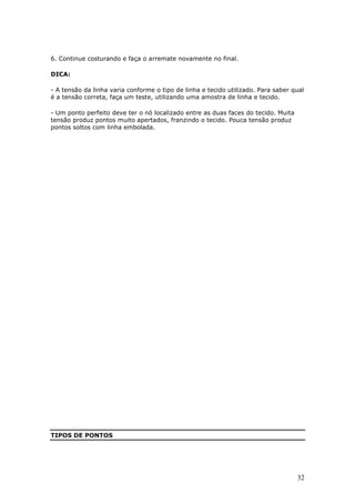 6. Continue costurando e faça o arremate novamente no final.

DICA:

- A tensão da linha varia conforme o tipo de linha e tecido utilizado. Para saber qual
é a tensão correta, faça um teste, utilizando uma amostra de linha e tecido.

- Um ponto perfeito deve ter o nó localizado entre as duas faces do tecido. Muita
tensão produz pontos muito apertados, franzindo o tecido. Pouca tensão produz
pontos soltos com linha embolada.




TIPOS DE PONTOS




                                                                                    32
 