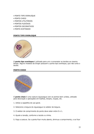 • PONTO TIPO OVERLOQUE
• PONTO CHEIO
• PONTOS UTILITÁRIOS
• PONTOS FLEXÍVEIS
• PONTOS DECORATIVOS
• PONTO ACETINADO



PONTO TIPO OVERLOQUE




O ponto tipo overloque é utilizado para unir e arrematar os tecidos ao mesmo
tempo. Alguns modelos da Singer possuem o ponto tipo overloque, que não corta o
tecido.

PONTO CHEIO




O ponto cheio é uma costura ziguezague com os pontos bem unidos, utilizado
para decoração e aplicações em toalhas, lençóis, roupas, etc.

1. Utilize a sapatilha de uso geral.

2. Selecione a largura do ziguezague no seletor de largura.

3. O seletor de comprimento do ponto deve estar entre 0 e 1.

4. Ajuste a tensão, conforme o tecido e a linha.

5. Faça a costura. Se o ponto ficar muito aberto, diminua o comprimento, e se ficar



                                                                                 33
 