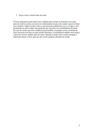 3. Passe a ferro o tecido antes de cortar.


É muito importante tomar todos estes cuidados para corrigir as distorções do tecido
antes de cortá-lo, porém, devemos ter conhecimento de que nem sempre é possível fazer
tais correções. Alguns tecidos como os que possuem acabamento à prova d’água, vinco
permanente ou forro colado, não permitem que seja feito este realinhamento da trama.
No caso de tecidos que têm a tendência para encolher ou quando se tem a intenção de
fazer uma peça com dois ou mais tecidos diferentes, é aconselhável molhar estes tecidos
e deixá-los secar à sombra antes de cortar. Quando o tecido estiver muito enrugado é
importante passar a ferro, para que não ocorra qualquer alteração do molde.




                                                                                     4
 