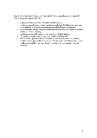 direito está sempre para dentro e você deve observar isso quando estiver comprando.
Outras formas de identificação são:

   •   Os tecidos macios são mais brilhantes do lado direito;
   •   Nos tecidos com textura, esta apresenta mais definição do lado direito e no lado
       avesso pode-se observar irregularidades como bolinhas ou linhas soltas;
   •   Tecidos com textura no estilo brocado são mais macios do lado direito e tem fios
       levantados do lado avesso;
   •   Nos tecidos estampados as cores são mais vivas do lado direito;
   •   Geralmente a ourela dos tecidos é mais macia do lado direito;
   •   Muitas malhas quando esticadas, enrolam as suas bordas para o lado direito;
   •   Existem tecidos que o lado direito e o avesso são muito semelhantes, neste caso,
       escolha um dos lados para ser o direito e marque o avesso com giz, para não
       confundir.




                                                                                      7
 