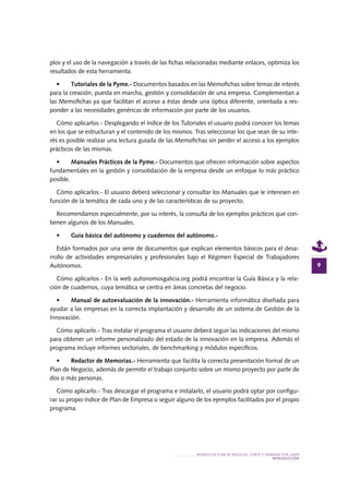 MODELO DE PLAN DE NEGOCIO: CORTE Y GRABADO POR LÁSER
INTRODUCcIÓN
9
plos y el uso de la navegación a través de las fichas relacionadas mediante enlaces, optimiza los
resultados de esta herramienta.
•	 Tutoriales de la Pyme.- Documentos basados en las Memofichas sobre temas de interés
para la creación, puesta en marcha, gestión y consolidación de una empresa. Complementan a
las Memofichas ya que facilitan el acceso a éstas desde una óptica diferente, orientada a res-
ponder a las necesidades genéricas de información por parte de los usuarios.
Cómo aplicarlos.- Desplegando el índice de los Tutoriales el usuario podrá conocer los temas
en los que se estructuran y el contenido de los mismos. Tras seleccionar los que sean de su inte-
rés es posible realizar una lectura guiada de las Memofichas sin perder el acceso a los ejemplos
prácticos de las mismas.
•	 Manuales Prácticos de la Pyme.- Documentos que ofrecen información sobre aspectos
fundamentales en la gestión y consolidación de la empresa desde un enfoque lo más práctico
posible.
Cómo aplicarlos.- El usuario deberá seleccionar y consultar los Manuales que le interesen en
función de la temática de cada uno y de las características de su proyecto.
Recomendamos especialmente, por su interés, la consulta de los ejemplos prácticos que con-
tienen algunos de los Manuales.
•	 Guía básica del autónomo y cuadernos del autónomo.-
Están formados por una serie de documentos que explican elementos básicos para el desa-
rrollo de actividades empresariales y profesionales bajo el Régimen Especial de Trabajadores
Autónomos.
Cómo aplicarlos.- En la web autonomosgalicia.org podrá encontrar la Guía Básica y la rela-
ción de cuadernos, cuya temática se centra en áreas concretas del negocio.
•	 Manual de autoevaluación de la innovación.- Herramienta informática diseñada para
ayudar a las empresas en la correcta implantación y desarrollo de un sistema de Gestión de la
Innovación.
Cómo aplicarlo.- Tras instalar el programa el usuario deberá seguir las indicaciones del mismo
para obtener un informe personalizado del estado de la innovación en la empresa. Además el
programa incluye informes sectoriales, de benchmarking y módulos específicos.
•	 Redactor de Memorias.- Herramienta que facilita la correcta presentación formal de un
Plan de Negocio, además de permitir el trabajo conjunto sobre un mismo proyecto por parte de
dos o más personas.
Cómo aplicarlo.- Tras descargar el programa e instalarlo, el usuario podrá optar por configu-
rar su propio índice de Plan de Empresa o seguir alguno de los ejemplos facilitados por el propio
programa.
 