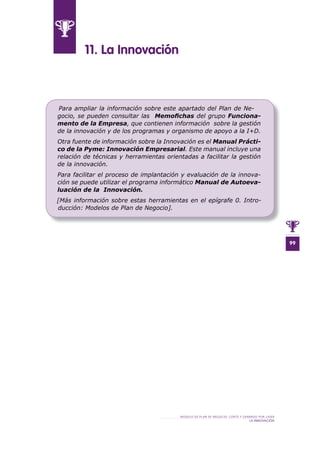 99
MODELO DE PLAN DE NEGOCIO: CORTE Y GRABADO POR LÁSER
LA INNOVACIÓN
11 . La Innovación
Para ampliar la información sobre este apartado del Plan de Ne-
gocio, se pueden consultar las Memoﬁchas del grupo Funciona-
mento de la Empresa, que contienen información sobre la gestión
de la innovación y de los programas y organismo de apoyo a la I+D.
Otra fuente de información sobre la Innovación es el Manual Prácti-
co de la Pyme: Innovación Empresarial. Este manual incluye una
relación de técnicas y herramientas orientadas a facilitar la gestión
de la innovación.
Para facilitar el proceso de implantación y evaluación de la innova-
ción se puede utilizar el programa informático Manual de Autoeva-
luación de la Innovación.
[Más información sobre estas herramientas en el epígrafe 0. Intro-
ducción: Modelos de Plan de Negocio].
 