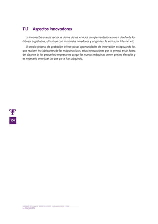 MODELO DE PLAN DE NEGOCIO: CORTE Y GRABADO POR LÁSER
100
lA INNOVACIÓN
11.1 Aspectos innovadores
La innovación en este sector se derive de los servicios complementarios como el diseño de los
dibujos o grabados, el trabajo con materiales novedosos y originales, la venta por Internet etc
El propio proceso de grabación ofrece pocas oportunidades de innovación exceptuando las
que realicen los fabricantes de las máquinas láser, estas innovaciones por lo general están fuera
del alcance de los pequeños empresarios ya que las nuevas máquinas tienen precios elevados y
es necesario amortizar las que ya se han adquirido.
 