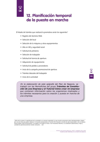 103
MODELO DE PLAN DE NEGOCIO: CORTE Y GRABADO POR LÁSER
PLANIFICACIÓN TEMPORAL DE LA PUESTA EN MARCHA
El listado de trámites que realizará la promotora serán los siguientes3
•	 Registro	del	dominio	Web	
•	 Selección	del	local
•	 Selección	de	la	máquina	y	otros	equipamientos
•	 Alta	en	IAE	y	seguridad	social
•	 Solicitud	de	préstamo
•	 Selección	de	trabajador
•	 Solicitud	de	licencia	de	apertura
•	 Adquisición	de	equipamiento
•	 Solicitud	de	pedido	a	proveedores
•	 Inicio	de	la	campaña	promocional	de	apertura
•	 Trámites	laborales	del	trabajador
•	 Inicio	de	la	actividad
12 . Planificación temporal
de la puesta en marcha
3
Nota de los autores: la planificación de la actividad es un proceso importante, ya que muchas actuaciones están interrelacionadas y depen-
den unas de otras para poder realizarse. Es necesario jerarquizarlas en función de la situación concreta de cada emprendedor y de su empresa
(forma jurídica, tipo de financiación, si se alquila o se compra un local, si son necesarias reformas, si se solicitarán subvenciones, el tipo y
cantidad de aprovisionamientos iniciales necesarios … etc)
En la elaboración de este epígrafe del Plan de Negocio, se
trabajó con las Memoﬁchas del grupo Trámites de Constitu-
ción de una Empresa y el Tutorial Cómo crear mi empresa
que contienen información sobre los organismos implicados y
los trámites necesarios para la creación y puesta en marcha de
una empresa.
 