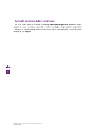 MODELO DE PLAN DE NEGOCIO: CORTE Y GRABADO POR LÁSER
INTRODUCcIÓN
10
Formación para emprendedores y empresarios
BIC GALICIA a través de su Portal en Internet: http://www.bicgalicia.es oferta una amplia
relación de cursos y seminarios presenciales y on-line, orientados a emprendedores, empresarios
y técnicos, en los que se imparten conocimientos necesarios para la creación, gestión y conso-
lidación de una empresa.
 