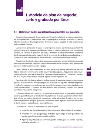 13
MODELO DE PLAN DE NEGOCIO: CORTE Y GRABADO POR LÁSER
MODELO DE PLAN DE NEGOCIO: CORTE Y GRABADO POR LÁSER
1.1 Definición de las características generales del proyecto
Este proyecto empresarial, denominado LáserVip es el resultado de la experiencia profesio-
nal de su promotora, la necesidad de crear su propio puesto de trabajo al finalizar su contrato
laboral y la existencia de una oportunidad de mercado para un proyecto de estas características
en la ciudad de Ourense.
La experiencia profesional de Laura en una imprenta durante los últimos nueve años le ha
permitido detectar la escasa implantación en Galicia, y más concretamente en la provincia de
Ourense, de servicios de grabación por láser, a diferencia de otras comunidades autónomas
donde su expansión es mucho mayor, fruto de la creciente demanda de personalización y ex-
clusividad en todo tipo de objetos, desde vehículos a material corporativo de empresas.
Actualmente el reducido número de empresas que prestan este servicio reciben las demandas
de trabajo de numerosas empresas, como la imprenta en la que trabajaba Laura, viéndose en
ocasiones desbordadas en pedidos y plazos.
Desde LáserVip se realizarán servicios de corte, grabación y marcaje mediante láser, de todo
tipo de materiales como madera, cristal, piel, metal, ropa vaquera...etc pudiendo realizar cual-
quier diseño sobre todo tipo de superficie. Lo que permite personalizar y “customizar” elemen-
tos de la imagen corporativa de empresa, regalos, trofeos deportivos..etc
Para desarrollar el trabajo se adquirirá un láser de una de las marcas más conocidas con una
potencia de 50 W con una velocidad de grabado de 365 cm por segundo, este aparato permiti-
rá realizar los trabajos en menor tiempo que los existentes actualmente en la zona y obviamente
con la misma calidad. La potencia del láser permitirá realizar diseños y corte en todo tipo de
superficies, incluso en las más gruesas.
El elemento diferenciador respecto a la competencia se buscará en la variedad de materiales
sobre los que se trabajará, la seriedad en el cumplimiento de plazos y especialmente en el ser-
vicio integral que incluya el diseño de los motivos a grabar y la gestión de todo el proceso -on-
tacto con proveedor, recogida, grabación y distribución de los regalos o materiales- facilitando
al cliente menores precios finales y ahorro de tiempo.
La clientela de LáserVip se enmarca en tres tipos de perfil
•	 Imprentas que demandan estos servicios como parte subcontratada de su trabajo
•	 Imprentas con láser que por carga de trabajo o por el tipo de láser que utilizan no
pueden hacer frente a determinados pedidos.
•	 Agencias de publicidad que contratan grandes pedidos para sus clientes (carpetas,
bolígrafos, agendas,...)
1. Modelo de plan de negocio:
corte y grabado por láser
 