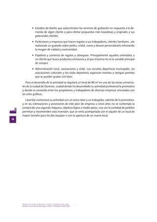 MODELO DE PLAN DE NEGOCIO: CORTE Y GRABADO POR LÁSER
14
MODELO DE PLAN DE NEGOCIO: CORTE Y GRABADO POR LÁSER
•	 Estudios de diseño que subcontratan los servicios de grabación en respuesta a la de-
manda de algún cliente o para ofertar propuestas más novedosas y originales a sus
potenciales clientes.
•	 Particulares y empresas que hacen regalos a sus trabajadores, clientes familiares...etc
realizando un grabado sobre piedra, cristal, cuero y desean personalizarlo reforzando
la imagen de calidad y exclusividad.
•	 Papelería y comercio de regalos y obsequios. Principalmente aquellos orientados a
un cliente que busca productos exclusivos y al que el precio no es la variable principal
de compra.
•	 Administración local, asociaciones y clubs. Las escuelas deportivas municipales, las
asociaciones culturales y los clubs deportivos organizan eventos y otorgan premios
que se pueden grabar con láser.
Para el desarrollo de la actividad se alquilará un local de 80 m² en una de las zonas comercia-
les de la ciudad de Ourense, ciudad donde ha desarrollado su actividad profesional la promotora
y donde es conocida entre los propietarios y trabajadores de diversas empresas vinculadas con
las artes gráficas.
LáserVip comenzará su actividad con un único láser y un trabajador, además de la promotora,
y en las estimaciones y previsiones de este plan de empresa a cinco años no se contempla la
compra de una segunda máquina, objetivo lógico a medio plazo, una vez la cantidad de pedidos
permitan y recomienden esta inversión, que se vería acompañada con el alquiler de un local de
mayor tamaño para los dos equipos o con la apertura de un nuevo local.
 