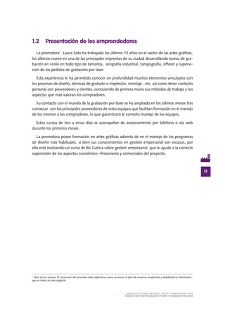 15
MODELO DE PLAN DE NEGOCIO: CORTE Y GRABADO POR LÁSER
MODELO DE PLAN DE NEGOCIO: CORTE Y GRABADO POR LÁSER
1.2 Presentación de los emprendedores
La promotora1
Laura Soto ha trabajado los últimos 15 años en el sector de las artes gráficas,
los últimos nueve en una de las principales imprentas de su ciudad desarrollando tareas de gra-
bación en vinilo en todo tipo de tamaños, serigrafía industrial, tampografía, offeset y supervi-
ción de los pedidos de grabación por láser.
Esta experiencia le ha permitido conocer en profundidad muchos elementos vinculados con
los procesos de diseño, técnicas de grabado e impresión, montaje...etc, así como tener contacto
personal con proveedores y clientes, conociendo de primera mano sus métodos de trabajo y los
aspectos que más valoran los compradores.
Su contacto con el mundo de la grabación por láser se ha ampliado en los últimos meses tras
contactar con los principales proveedores de estos equipos que facilitan formación en el manejo
de los mismos a los compradores, lo que garantizará le correcto manejo de los equipos.
Estos cursos de tres a cinco días se acompañan de asesoramiento por teléfono o vía web
durante los primeros meses.
La promotora posee formación en artes gráficas además de en el manejo de los programas
de diseño más habituales, si bien sus conocimientos en gestión empresarial son escasos, por
ello está realizando un curso de Bic Galicia sobre gestión empresarial, que le ayude a la correcta
supervisión de los aspectos económico –financieros y comerciales del proyecto.
1
Nota de los autores: El currículum del promotor debe adjuntarse como un anexo al plan de empresa, ampliando y detallando la información
que se indica en este epígrafe.
 