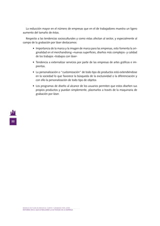 MODELO DE PLAN DE NEGOCIO: CORTE Y GRABADO POR LÁSER
22
entorno en el QUE SE REALIZARÁ lA ACTIVIDAD De la EMPRESA
La reducción mayor en el número de empresas que en el de trabajadores muestra un ligero
aumento del tamaño de éstas.
Respecto a las tendencias socioculturales y como estas afectan al sector, y especialmente al
campo de la grabación por láser destacamos:
•	 Importancia de la marca y la imagen de marca para las empresas, esto fomenta la ori-
ginalidad en el merchandising –nuevas superficies, diseños más complejos- y calidad
de los trabajos –trabajos con láser-
•	 Tendencia a externalizar servicios por parte de las empresas de artes gráficas e im-
prentas.
•	 La personalización o “customización” de todo tipo de productos está extendiéndose
en la sociedad lo que favorece la búsqueda de la exclusividad o la diferenciación y
con ello la personalización de todo tipo de objetos
•	 Los programas de diseño al alcance de los usuarios permiten que estos diseñen sus
propios productos y puedan simplemente, plasmarlos a través de la maquinaria de
grabación por láser.
 