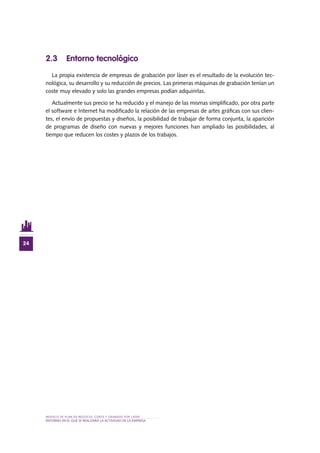 MODELO DE PLAN DE NEGOCIO: CORTE Y GRABADO POR LÁSER
24
entorno en el QUE SE REALIZARÁ lA ACTIVIDAD De la EMPRESA
2.3 Entorno tecnológico
La propia existencia de empresas de grabación por láser es el resultado de la evolución tec-
nológica, su desarrollo y su reducción de precios. Las primeras máquinas de grabación tenían un
coste muy elevado y solo las grandes empresas podían adquirirlas.
Actualmente sus precio se ha reducido y el manejo de las mismas simplificado, por otra parte
el software e Internet ha modificado la relación de las empresas de artes gráficas con sus clien-
tes, el envío de propuestas y diseños, la posibilidad de trabajar de forma conjunta, la aparición
de programas de diseño con nuevas y mejores funciones han ampliado las posibilidades, al
tiempo que reducen los costes y plazos de los trabajos.
 