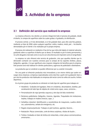 27
MODELO DE PLAN DE NEGOCIO: CORTE Y GRABADO POR LÁSER
actividad de la empresa
3.1 Definición del servicio que realizará la empresa
La empresa ofrecerá a los clientes un servicio integral de todo el proceso de grabado, desde
el diseño, la compra de superficies sobre las cuales grabar, el grabado y la distribución.
El proceso central, y el más demandado, es el de grabado láser, para ello LáserVip grabará,
mediante un láser de 30W, sobre cualquier superficie –vidrio, madera, metal, piel...- los diseños
demandados por el cliente o los realizados por la propia empresa.
El proceso de realización es mediante el haz de luz que retira del objeto el material sobrante,
grabando sobre su superficie el diseño que se desea. El resultado es por lo tanto permanente y
no sufre desgaste o borrado como sí ocurre con otras técnicas de impresión como el serigrafiado.
La empresa no solo ofrecerá este servicio de grabación, sino que aquellos clientes que lo
demanden contarán con nuestros servicios para la compra de los soportes (trofeos, placas,
bolígrafos, agendas..) lo que significará unos mayores márgenes de beneficio para la empresa.
Este proceso será más habitual en clientes particulares y agencias de publicidad o diseñadores.
Los productos que se venderán se pueden diferenciar por su carácter innovador.
Por una parte se ofrecerán productos más innovadores y con menor oferta que suelen en-
cargar otras empresas a empresas especializadas como láserVip a partir de la grabación láser y
por otra los productos más habituales en empresas del sector como los sellos de caucho, trofeos
deportivos,
En el primer grupo de productos se ofertarán en todo tipo de superficie para trabajos en:
•	 Hostelería:  Grabados de logotipos, fotos en cristalerías, decantadores, botellas, per-
sonalización de todo tipo de objetos de cristal como copas, vasos, ceniceros...
•	 Personalización de ropa (prendas vaqueras y otro tipo de telas resistentes)
•	 Reclamos publicitarios: Bolígrafos, Llaveros, Agendas, Troquelados de invitaciones,
tarjetas, trabajos en madera (marcos, cajas...)
•	 Señalética industrial: Identificación y características de maquinaria, cuadros eléctri-
cos, automatismos, señales de emergencia, etc.
•	 Regalo empresa/particular: Trabajos en piel (carteras, agendas, llaveros...
•	 Rotulación: Placas comerciales, corte de letras corpóreas, rótulos de buzón...
•	 Trofeos: Grabados en láser de trofeos de metacrilato, cristal, placas conmemorativas,
aniversarios...
3. Actividad de la empresa
 