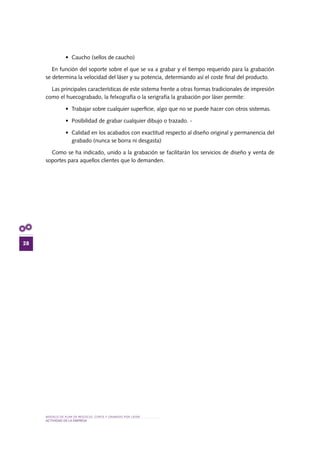 MODELO DE PLAN DE NEGOCIO: CORTE Y GRABADO POR LÁSER
28
actividad de la empresa
•	 Caucho (sellos de caucho)
En función del soporte sobre el que se va a grabar y el tiempo requerido para la grabación
se determina la velocidad del láser y su potencia, determiando así el coste final del producto.
Las principales características de este sistema frente a otras formas tradicionales de impresión
como el huecograbado, la felxografía o la serigrafía la grabación por láser permite:
•	 Trabajar sobre cualquier superficie, algo que no se puede hacer con otros sistemas.
•	 Posibilidad de grabar cualquier dibujo o trazado. -	
•	 Calidad en los acabados con exactitud respecto al diseño original y permanencia del
grabado (nunca se borra ni desgasta)
Como se ha indicado, unido a la grabación se facilitarán los servicios de diseño y venta de
soportes para aquellos clientes que lo demanden.
 