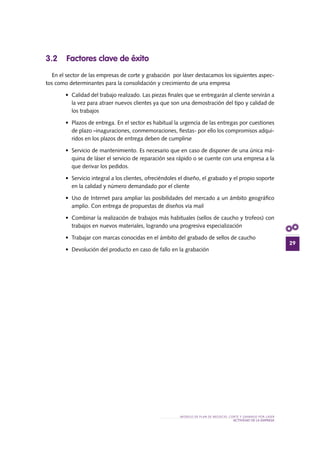 29
MODELO DE PLAN DE NEGOCIO: CORTE Y GRABADO POR LÁSER
actividad de la empresa
3.2 Factores clave de éxito
En el sector de las empresas de corte y grabación por láser destacamos los siguientes aspec-
tos como determinantes para la consolidación y crecimiento de una empresa
•	 Calidad del trabajo realizado. Las piezas finales que se entregarán al cliente servirán a
la vez para atraer nuevos clientes ya que son una demostración del tipo y calidad de
los trabajos
•	 Plazos de entrega. En el sector es habitual la urgencia de las entregas por cuestiones
de plazo –inaguraciones, conmemoraciones, fiestas- por ello los compromisos adqui-
ridos en los plazos de entrega deben de cumplirse
•	 Servicio de mantenimiento. Es necesario que en caso de disponer de una única má-
quina de láser el servicio de reparación sea rápido o se cuente con una empresa a la
que derivar los pedidos.
•	 Servicio integral a los clientes, ofreciéndoles el diseño, el grabado y el propio soporte
en la calidad y número demandado por el cliente
•	 Uso de Internet para ampliar las posibilidades del mercado a un ámbito geográfico
amplio. Con entrega de propuestas de diseños vía mail
•	 Combinar la realización de trabajos más habituales (sellos de caucho y trofeos) con
trabajos en nuevos materiales, logrando una progresiva especialización
•	 Trabajar con marcas conocidas en el ámbito del grabado de sellos de caucho
•	 Devolución del producto en caso de fallo en la grabación
 