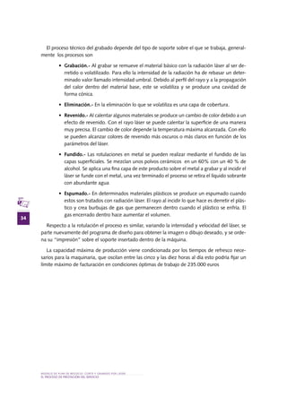 MODELO DE PLAN DE NEGOCIO: CORTE Y GRABADO POR LÁSER
34
el PROCESO DE PRESTACIÓN Del SERVIciO
El proceso técnico del grabado depende del tipo de soporte sobre el que se trabaja, general-
mente los procesos son
•	 Grabación.- Al grabar se remueve el material básico con la radiación láser al ser de-
rretido o volatilizado. Para ello la intensidad de la radiación ha de rebasar un deter-
minado valor llamado intensidad umbral. Debido al perfil del rayo y a la propagación
del calor dentro del material base, este se volatiliza y se produce una cavidad de
forma cónica.
•	 Eliminación.- En la eliminación lo que se volatiliza es una capa de cobertura.
•	 Revenido.- Al calentar algunos materiales se produce un cambio de color debido a un
efecto de revenido. Con el rayo láser se puede calentar la superficie de una manera
muy precisa. El cambio de color depende la temperatura máxima alcanzada. Con ello
se pueden alcanzar colores de revenido más oscuros o más claros en función de los
parámetros del láser.
•	 Fundido.- Las rotulaciones en metal se pueden realizar mediante el fundido de las
capas superficiales. Se mezclan unos polvos cerámicos en un 60% con un 40 % de
alcohol. Se aplica una fina capa de este producto sobre el metal a grabar y al incidir el
láser se funde con el metal, una vez terminado el proceso se retira el líquido sobrante
con abundante agua
•	 Espumado.- En determinados materiales plásticos se produce un espumado cuando
estos son tratados con radiación láser. El rayo al incidir lo que hace es derretir el plás-
tico y crea burbujas de gas que permanecen dentro cuando el plástico se enfría. El
gas encerrado dentro hace aumentar el volumen.
Respecto a la rotulación el proceso es similar, variando la intensidad y velocidad del láser, se
parte nuevamente del programa de diseño para obtener la imagen o dibujo deseado, y se orde-
na su “impresión” sobre el soporte insertado dentro de la máquina.
La capacidad máxima de producción viene condicionada por los tiempos de refresco nece-
sarios para la maquinaria, que oscilan entre las cinco y las diez horas al día esto podría fijar un
límite máximo de facturación en condiciones óptimas de trabajo de 235.000 euros
 