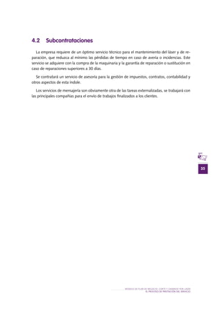 35
MODELO DE PLAN DE NEGOCIO: CORTE Y GRABADO POR LÁSER
el PROCESO DE PRESTACIÓN Del SERVIciO
4.2 Subcontrataciones
La empresa requiere de un óptimo servicio técnico para el mantenimiento del láser y de re-
paración, que reduzca al mínimo las pérdidas de tiempo en caso de avería o incidencias. Este
servicio se adquiere con la compra de la maquinaria y la garantía de reparación o sustitución en
caso de reparaciones superiores a 30 días.
Se contratará un servicio de asesoría para la gestión de impuestos, contratos, contabilidad y
otros aspectos de esta índole.
Los servicios de mensajería son obviamente otra de las tareas externalizadas, se trabajará con
las principales compañías para el envío de trabajos finalizados a los clientes.
 