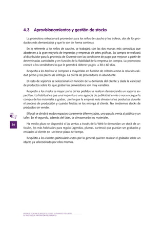 MODELO DE PLAN DE NEGOCIO: CORTE Y GRABADO POR LÁSER
36
el PROCESO DE PRESTACIÓN Del SERVIciO
4.3 Aprovisionamientos y gestión de stocks
La promotora seleccionará proveedor para los sellos de caucho y los trofeos, dos de los pro-
ductos más demandados y que lo son de forma continua.
En lo referente a los sellos de caucho, se trabajará con las dos marcas más conocidas que
abastecen a la gran mayoría de imprentas y empresas de artes gráficas. Su compra se realizará
al distribuidor para la provincia de Ourense con las condicione de pago que mejoran a partir de
determinadas cantidades y en función de la fiabilidad de la empresa de compra. La promotora
conoce a los vendedores lo que le permitirá obtener pagos a 30 o 60 días.
Respecto a los trofeos se compran a mayoristas en función de criterios como la relación cali-
dad precio y los plazos de entrega. La oferta de proveedores es abundante.
El resto de soportes se seleccionan en función de la demanda del cliente y dada la variedad
de productos sobre los que grabar los proveedores son muy variables.
Respecto a los stocks la mayor parte de los pedidos se realizan demandando un soporte es-
pecífico. Lo habitual es que una imprenta o una agencia de publicidad envíe o nos encargue la
compra de los materiales a grabar, por lo que la empresa solo almacena los productos durante
el proceso de producción y cuando finaliza se los entrega al cliente. No tendremos stocks de
productos sin vender.
El local se dividirá en dos espacios claramente diferenciados, uno para la venta al público y un
taller. En el segundo, además del láser, se almacenarán los materiales.
Ha medio plazo se dispondrá si las ventas a través de la Web lo demandan un stock de ar-
tículos, los más habituales para regalo (agendas, plumas, carteras) que puedan ser grabados y
enviados al cliente en un breve plazo de tiempo.
Respecto a los clientes particulares éstos por lo general quieren realizar el grabado sobre un
objeto ya seleccionado por ellos mismos.
 