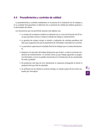 37
MODELO DE PLAN DE NEGOCIO: CORTE Y GRABADO POR LÁSER
el PROCESO DE PRESTACIÓN Del SERVIciO
4.4 Procedimientos y controles de calidad
Lo procedimientos y controles establecidos en el proceso de la realización de los trabajos y
en su acabado final garantizan la obtención de un producto de calidad que deberá ajustarse a
lo demandado del cliente.
Los mecanismos que nos permitirán alcanzar este objetivo son:
•	 La compra de la máquina conlleva la realización de un curso de formación de 25 ho-
ras que permitirá conocer a fondo el método de trabajo y mantenimiento
•	 La garantía de compra incluye la revisión y realización de controles periódicos del
láser para asegurarse de que los parámetros de intensidad y velocidad son correctos.
•	 La promotora supervisará el resultado final de los trabajos que no realice directamen-
te.
•	 Respecto a la ejecución del trabajo destacamos que el láser –si está en correctas con-
diciones de mantenimiento- no comete errores ya que trabaja siguiendo un progra-
ma informático, el error es posible únicamente en la introducción de las coordenadas
de corte y grabado.
•	 De producirse este tipo de error obviamente se subsanará entregando al cliente el
producto final que éste ha solicitado.
•	 Se verificará con los clientes la correcta entrega, en estado y plazo de los envíos rea-
lizados por mensajería.
 